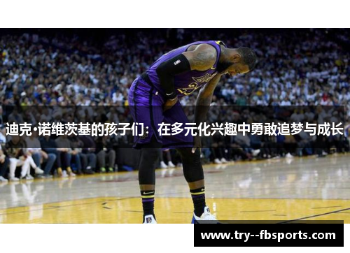 迪克·诺维茨基的孩子们:在多元化兴趣中勇敢追梦与成长 迪克·诺维茨基的孩子们:在多元化兴趣中勇敢追梦与成长