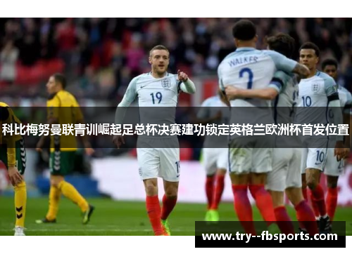 科比梅努曼联青训崛起足总杯决赛建功锁定英格兰欧洲杯首发位置