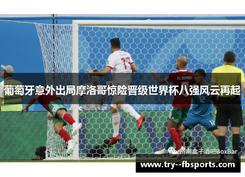 葡萄牙意外出局摩洛哥惊险晋级世界杯八强风云再起